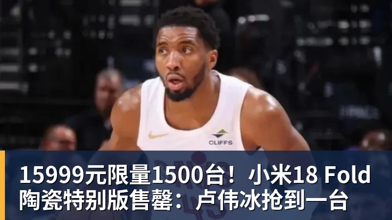 超凡国际15999元限量1500台！小米18 Fold陶瓷特别版售罄：卢伟冰抢到一台
